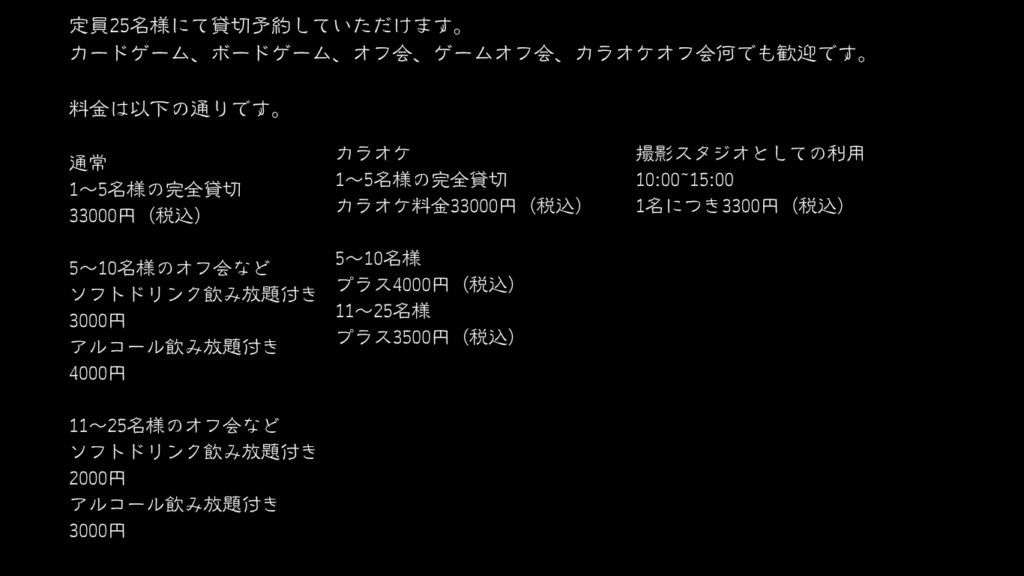 定員25名様にて貸切予約していただけます。
カードゲーム、ボードゲーム、オフ会、ゲームオフ会、カラオケオフ会何でも歓迎です。

料金は以下の通りです。

通常
1～5名様の完全貸切
33000円（税込）

5～10名様のオフ会など
ソフトドリンク飲み放題付き
3000円
アルコール飲み放題付き
4000円

11～25名様のオフ会など
ソフトドリンク飲み放題付き
2000円
アルコール飲み放題付き
3000円
カラオケ
1～5名様の完全貸切
カラオケ料金33000円（税込）

5～10名様
プラス4000円（税込）
11～25名様
プラス3500円（税込）
撮影スタジオとしての利用
10:00~15:00
1名につき3300円（税込）